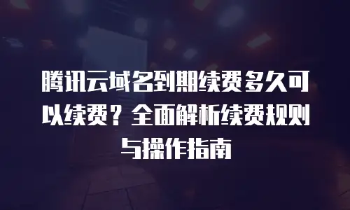 腾讯云域名到期续费多久可以续费？全面解析续费规则与操作指南