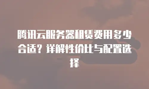 腾讯云服务器租赁费用多少合适？详解性价比与配置选择