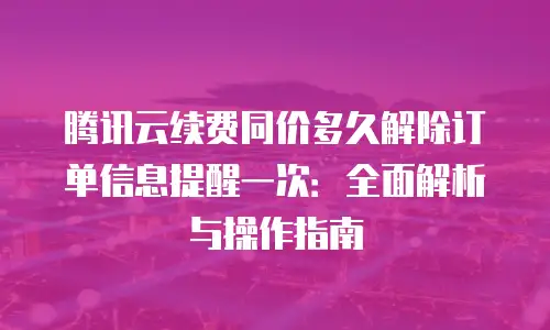 腾讯云续费同价多久解除订单信息提醒一次：全面解析与操作指南