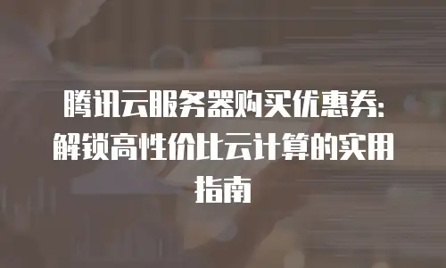腾讯云服务器购买优惠券：解锁高性价比云计算的实用指南