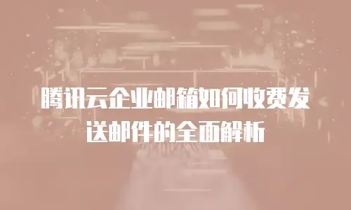 腾讯云企业邮箱如何收费发送邮件的全面解析