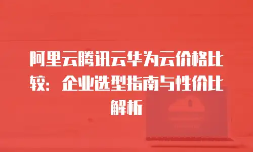 阿里云腾讯云华为云价格比较：企业选型指南与性价比解析