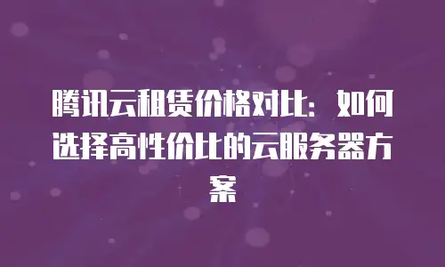 腾讯云租赁价格对比：如何选择高性价比的云服务器方案