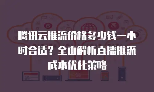 腾讯云推流价格多少钱一小时合适？全面解析直播推流成本优化策略