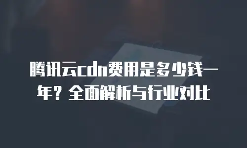 腾讯云cdn费用是多少钱一年？全面解析与行业对比