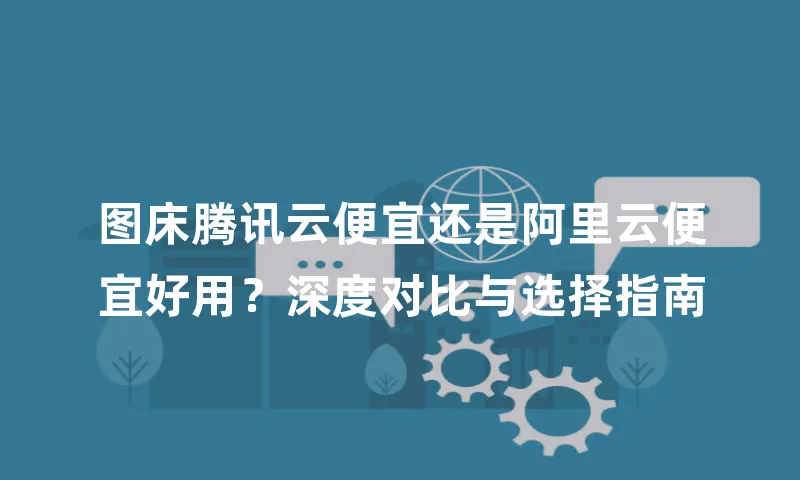 图床腾讯云便宜还是阿里云便宜好用？深度对比与选择指南