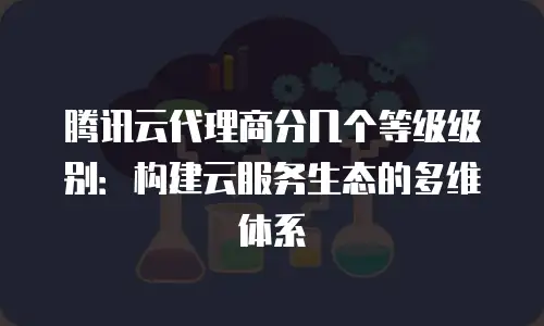 腾讯云代理商分几个等级级别：构建云服务生态的多维体系