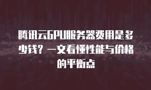 腾讯云GPU服务器费用是多少钱？一文看懂性能与价格的平衡点