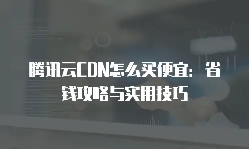 腾讯云CDN怎么买便宜：省钱攻略与实用技巧