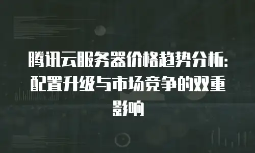 腾讯云服务器价格趋势分析：配置升级与市场竞争的双重影响