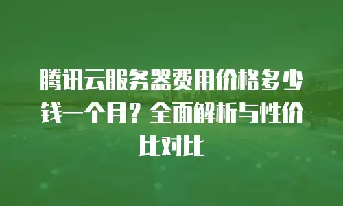腾讯云服务器费用价格多少钱一个月？全面解析与性价比对比