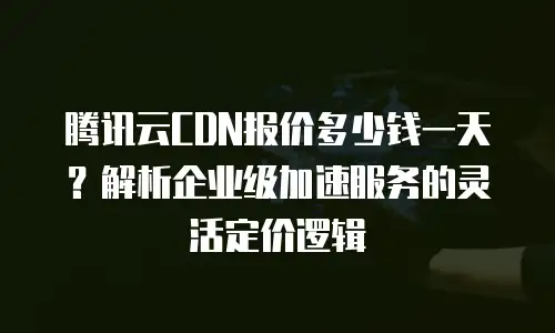 腾讯云CDN报价多少钱一天？解析企业级加速服务的灵活定价逻辑