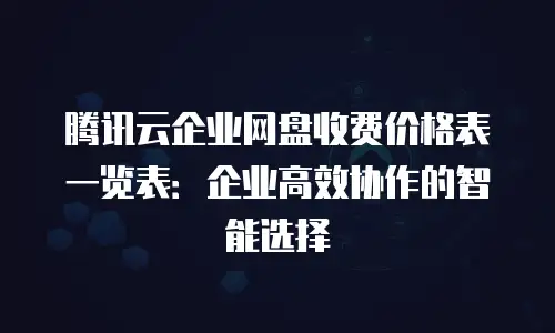 腾讯云企业网盘收费价格表一览表：企业高效协作的智能选择
