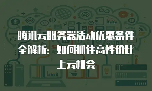 腾讯云服务器活动优惠条件全解析：如何抓住高性价比上云机会