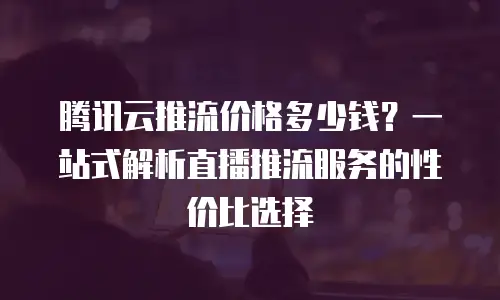 腾讯云推流价格多少钱？一站式解析直播推流服务的性价比选择