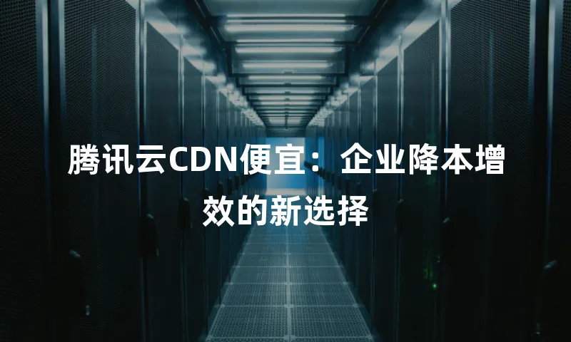 腾讯云CDN便宜：企业降本增效的新选择