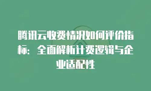 腾讯云收费情况如何评价指标：全面解析计费逻辑与企业适配性