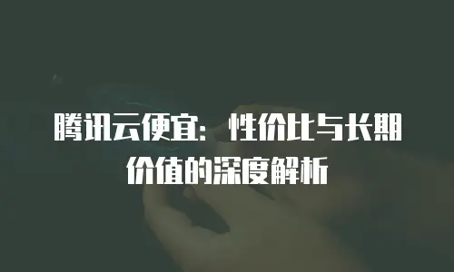 腾讯云便宜：性价比与长期价值的深度解析