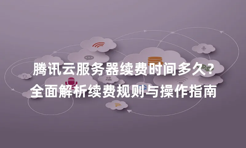 腾讯云服务器续费时间多久？全面解析续费规则与操作指南