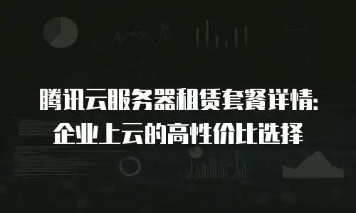 腾讯云服务器租赁套餐详情：企业上云的高性价比选择