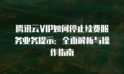 腾讯云VIP如何停止续费服务业务提示：全面解析与操作指南