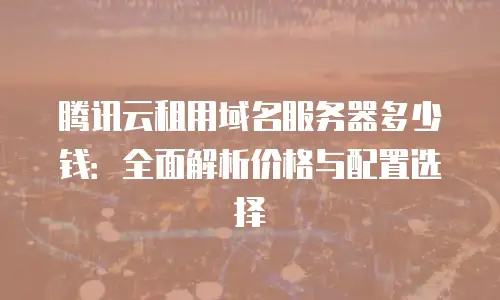 腾讯云租用域名服务器多少钱：全面解析价格与配置选择