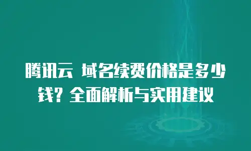 腾讯云 域名续费价格是多少钱？全面解析与实用建议