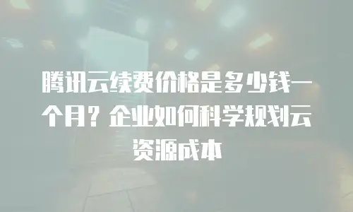 腾讯云续费价格是多少钱一个月？企业如何科学规划云资源成本
