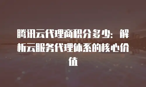 腾讯云代理商积分多少：解析云服务代理体系的核心价值