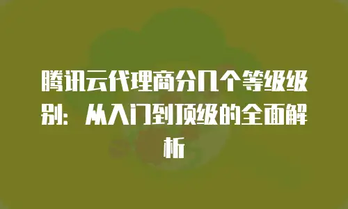腾讯云代理商分几个等级级别：从入门到顶级的全面解析