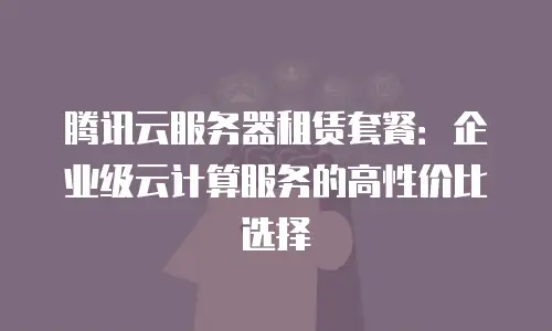 腾讯云服务器租赁套餐：企业级云计算服务的高性价比选择
