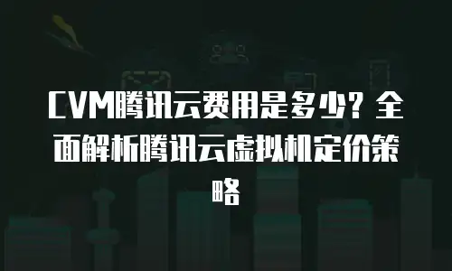 CVM腾讯云费用是多少？全面解析腾讯云虚拟机定价策略