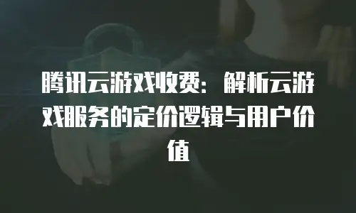 腾讯云游戏收费：解析云游戏服务的定价逻辑与用户价值