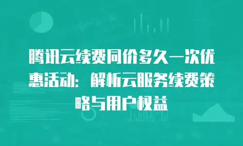腾讯云续费同价多久一次优惠活动：解析云服务续费策略与用户权益