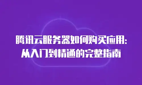 腾讯云服务器如何购买应用：从入门到精通的完整指南
