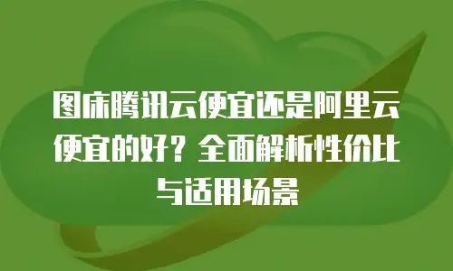 图床腾讯云便宜还是阿里云便宜的好？全面解析性价比与适用场景