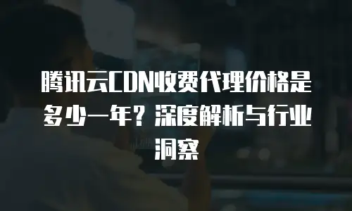 腾讯云CDN收费代理价格是多少一年？深度解析与行业洞察