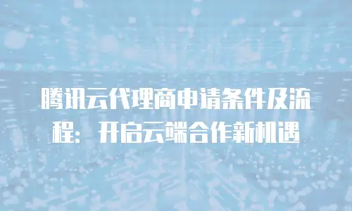腾讯云代理商申请条件及流程：开启云端合作新机遇