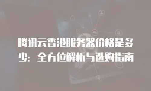 腾讯云香港服务器价格是多少：全方位解析与选购指南