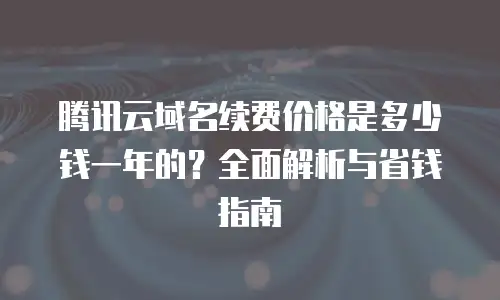 腾讯云域名续费价格是多少钱一年的？全面解析与省钱指南