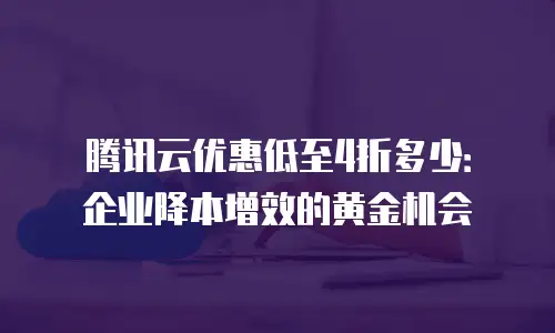 腾讯云优惠低至4折多少：企业降本增效的黄金机会
