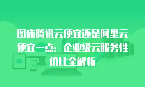 图床腾讯云便宜还是阿里云便宜一点：企业级云服务性价比全解析