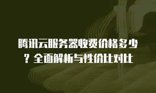 腾讯云服务器收费价格多少？全面解析与性价比对比