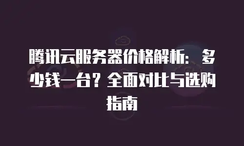 腾讯云服务器价格解析：多少钱一台？全面对比与选购指南