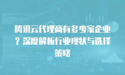 腾讯云代理商有多少家企业？深度解析行业现状与选择策略