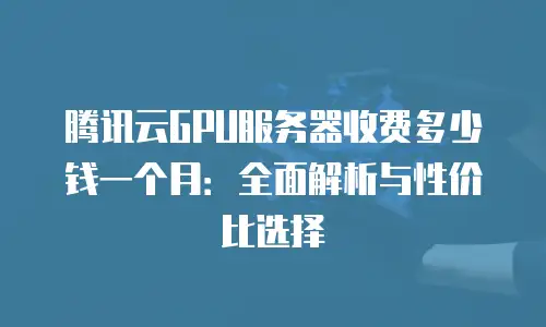 腾讯云GPU服务器收费多少钱一个月：全面解析与性价比选择