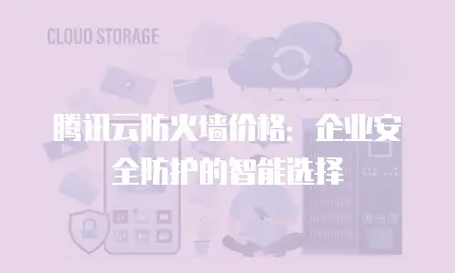腾讯云防火墙价格：企业安全防护的智能选择
