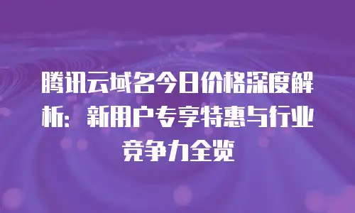 腾讯云域名今日价格深度解析：新用户专享特惠与行业竞争力全览