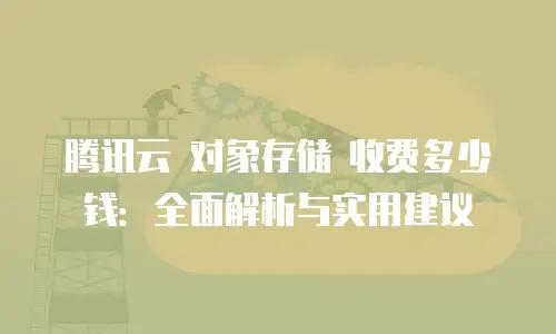 腾讯云 对象存储 收费多少钱：全面解析与实用建议