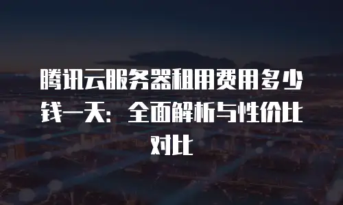 腾讯云服务器租用费用多少钱一天：全面解析与性价比对比